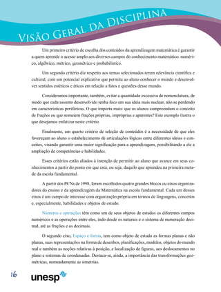 16
Visão Geral da Disciplina
Um primeiro critério de escolha dos conteúdos da aprendizagem matemática é garantir
a quem aprende o acesso amplo aos diversos campos do conhecimento matemático: numéri-
co, algébrico, métrico, geométrico e probabilístico.
Um segundo critério diz respeito aos temas selecionados terem relevância científica e
cultural, com um potencial explicativo que permita ao aluno conhecer o mundo e desenvol-
ver sentidos estéticos e éticos em relação a fatos e questões desse mundo.
Consideramos importante, também, evitar a quantidade excessiva de nomenclatura, de
modo que cada assunto desenvolvido tenha foco em sua ideia mais nuclear, não se perdendo
em características periféricas. O que importa mais: que os alunos compreendam o conceito
de frações ou que nomeiem frações próprias, impróprias e aparentes? Este exemplo ilustra o
que desejamos enfatizar neste critério.
Finalmente, um quarto critério de seleção de conteúdos é a necessidade de que eles
favoreçam ao aluno o estabelecimento de articulações lógicas entre diferentes ideias e con-
ceitos, visando garantir uma maior significação para a aprendizagem, possibilitando a ele a
ampliação de competências e habilidades.
Esses critérios estão aliados à intenção de permitir ao aluno que avance em seus co-
nhecimentos a partir do ponto em que está, ou seja, daquilo que aprendeu na primeira meta-
de da escola fundamental.
A partir dos PCNs de 1998, foram escolhidos quatro grandes blocos ou eixos organiza-
dores do ensino e da aprendizagem da Matemática na escola fundamental. Cada um desses
eixos é um campo de interesse com organização própria em termos de linguagens, conceitos
e, especialmente, habilidades e objetos de estudo.
Números e operações têm como um de seus objetos de estudos os diferentes campos
numéricos e as operações entre eles, indo desde os naturais e o sistema de numeração deci-
mal, até as frações e os decimais.
O segundo eixo, Espaço e forma, tem como objeto de estudo as formas planas e não
planas, suas representações na forma de desenhos, planificações, modelos, objetos do mundo
real e também as noções relativas à posição, e localização de figuras, aos deslocamentos no
plano e sistemas de coordenadas. Destaca-se, ainda, a importância das transformações geo-
métricas, nomeadamente as simetrias.
 