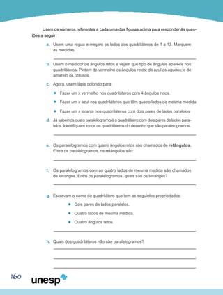 160
Usem os números referentes a cada uma das figuras acima para responder às ques-
tões a seguir:
a.	 Usem uma régua e meçam os lados dos quadriláteros de 1 a 13. Marquem
as medidas.
b.	 Usem o medidor de ângulos retos e vejam que tipo de ângulos aparece nos
quadriláteros. Pintem de vermelho os ângulos retos; de azul os agudos; e de
amarelo os obtusos.
c.	 Agora, usem lápis colorido para:
’’ Fazer um x vermelho nos quadriláteros com 4 ângulos retos.
’’ Fazer um x azul nos quadriláteros que têm quatro lados de mesma medida
’’ Fazer um x laranja nos quadriláteros com dois pares de lados paralelos
d.	 Já sabemos que o paralelogramo é o quadrilátero com dois pares de lados para-
lelos. Identifiquem todos os quadriláteros do desenho que são paralelogramos.
e.	 Os paralelogramos com quatro ângulos retos são chamados de retângulos.
Entre os paralelogramos, os retângulos são:
f.	 Os paralelogramos com os quatro lados de mesma medida são chamados
de losangos. Entre os paralelogramos, quais são os losangos?
g.	 Escrevam o nome do quadrilátero que tem as seguintes propriedades:
’’ Dois pares de lados paralelos.
’’ Quatro lados de mesma medida.
’’ Quatro ângulos retos.
h.	 Quais dos quadriláteros não são paralelogramos?
 