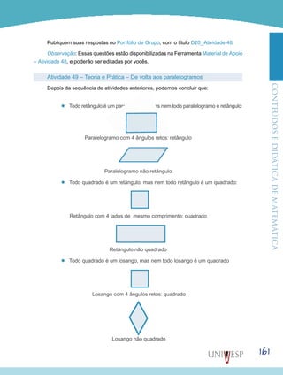 ConteúdoseDidáticadematemática
161
Publiquem suas respostas no Portfólio de Grupo, com o título D20_Atividade 48.
Observação: Essas questões estão disponibilizadas na Ferramenta Material de Apoio
– Atividade 48, e poderão ser editadas por vocês.
Atividade 49 – Teoria e Prática – De volta aos paralelogramos
Depois da sequência de atividades anteriores, podemos concluir que:
’’ Todo retângulo é um paralelogramo, mas nem todo paralelogramo é retângulo:
Paralelogramo com 4 ângulos retos: retângulo
Paralelogramo não retângulo
’’ Todo quadrado é um retângulo, mas nem todo retângulo é um quadrado:
Retângulo com 4 lados de mesmo comprimento: quadrado
Retângulo não quadrado
’’ Todo quadrado é um losango, mas nem todo losango é um quadrado
Losango com 4 ângulos retos: quadrado
Losango não quadrado
 