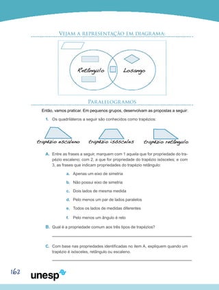 162
Vejam a representação em diagrama:
Paralelogramos
Então, vamos praticar. Em pequenos grupos, desenvolvam as propostas a seguir:
1.	 Os quadriláteros a seguir são conhecidos como trapézios:
A.	 Entre as frases a seguir, marquem com 1 aquela que for propriedade do tra-
pézio escaleno; com 2, a que for propriedade do trapézio isósceles; e com
3, as frases que indicam propriedades do trapézio retângulo:
a.	 Apenas um eixo de simetria
b.	 Não possui eixo de simetria
c.	 Dois lados de mesma medida
d.	 Pelo menos um par de lados paralelos
e.	 Todos os lados de medidas diferentes
f.	 Pelo menos um ângulo é reto
B.	 Qual é a propriedade comum aos três tipos de trapézios?
C.	 Com base nas propriedades identificadas no item A, expliquem quando um
trapézio é isósceles, retângulo ou escaleno.
 