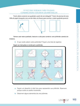 ConteúdoseDidáticadematemática
163
A vez das formas não planas:
conhecendo sólidos geométricos
Vocês sabem construir um quadrado a partir de um retângulo? Vocês vão precisar de uma
folha de papel retangular com um dos lados em branco para recortar o maior quadrado possível:
Vamos usar esse quadrado, tesoura e cola para construir uma pirâmide usando do-
bradura.
2.	 O que vocês sabem sobre pirâmides? Façam uma lista de registros:
Sigam as instruções e construam a pirâmide:
a.	 Façam um desenho à mão livre para representar sua pirâmide. Reservem
porque vocês os usarão novamente.
b.	 Observem alguns elementos de uma pirâmide:
 