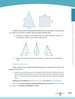 ConteúdoseDidáticadematemática
165
Construam pelo menos três planificações diferentes para a pirâmide. Usem fita adesi-
va. A cada vez que achar um molde, façam um esboço (desenho) dele.
4.	 Observem o desenho de pirâmides feitas em malha pontilhada. Voltem ao
seu desenho e vejam o que poderia melhorar nele.
5.	 Voltem ao texto que escreveram no tópico 2. O que vocês acrescentariam
nele?
Conheçam mais:
Vamos conhecer mais a respeito dos sólidos geométricos, assistindo a um vídeo e ma-
nipulando um software.
’’ Acessem http://tvescola.mec.gov.br/. Na página inicial, selecionem Videoteca; depois, Vi-
deoteca especial de matemática. Procurem a série Mão na Forma e acessem os progra-
mas 1 e 6. Ao assistir a esses programas, vocês conhecerão mais sobre formas geomé-
tricas.
Publiquem seus trabalhos no Portfólio de Grupo, com o título D20_Atividade 49.
Observação: Essas questões estão disponibilizadas na Ferramenta Material de Apoio
– Atividade 49, e poderão ser editadas por vocês.
3cm
4cm
4cm
4cm
 