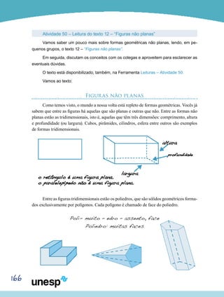 166
Atividade 50 – Leitura do texto 12 – “Figuras não planas”
Vamos saber um pouco mais sobre formas geométricas não planas, lendo, em pe-
quenos grupos, o texto 12 – “Figuras não planas”.
Em seguida, discutam os conceitos com os colegas e aproveitem para esclarecer as
eventuais dúvidas.
O texto está disponibilizado, também, na Ferramenta Leituras – Atividade 50.
Vamos ao texto:
Figuras não planas
Como temos visto, o mundo a nossa volta está repleto de formas geométricas. Vocês já
sabem que entre as figuras há aquelas que são planas e outras que não. Entre as formas não
planas estão as tridimensionais, isto é, aquelas que têm três dimensões: comprimento, altura
e profundidade (ou largura). Cubos, pirâmides, cilindros, esfera entre outros são exemplos
de formas tridimensionais.
Entre as figuras tridimensionais estão os poliedros, que são sólidos geométricos forma-
dos exclusivamente por polígonos. Cada polígono é chamado de face do poliedro.
Poli- muito – edro – assento, face
Poliedro: muitas faces
 