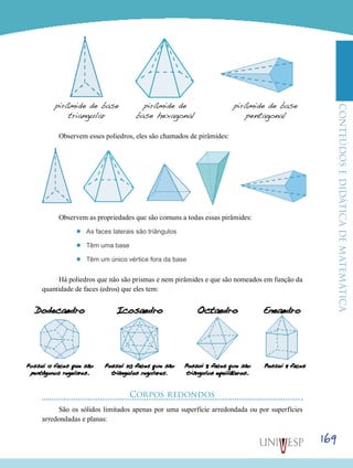 ConteúdoseDidáticadematemática
169
pirâmide de base
triangular
pirâmide de
base hexagonal
pirâmide de base
pentagonal
Observem esses poliedros, eles são chamados de pirâmides:
Observem as propriedades que são comuns a todas essas pirâmides:
’’ As faces laterais são triângulos
’’ Têm uma base
’’ Têm um único vértice fora da base
Há poliedros que não são prismas e nem pirâmides e que são nomeados em função da
quantidade de faces (edros) que eles tem:
Corpos redondos
São os sólidos limitados apenas por uma superfície arredondada ou por superfícies
arredondadas e planas:
 