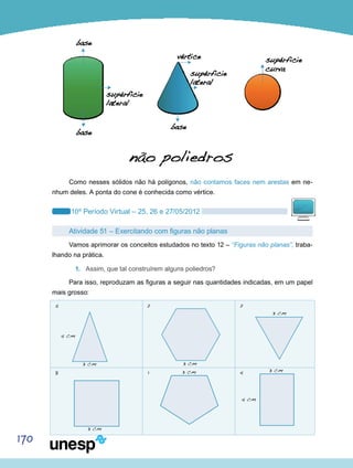 170
Como nesses sólidos não há polígonos, não contamos faces nem arestas em ne-
nhum deles. A ponta do cone é conhecida como vértice.
10º Período Virtual – 25, 26 e 27/05/2012
Atividade 51 – Exercitando com figuras não planas
Vamos aprimorar os conceitos estudados no texto 12 – “Figuras não planas”, traba-
lhando na prática.
1.	 Assim, que tal construírem alguns poliedros?
Para isso, reproduzam as figuras a seguir nas quantidades indicadas, em um papel
mais grosso:
5
4 cm
4 cm
3 cm 3 cm
3 cm
3 cm 3 cm
3 cm
8
2
1
2
4
 