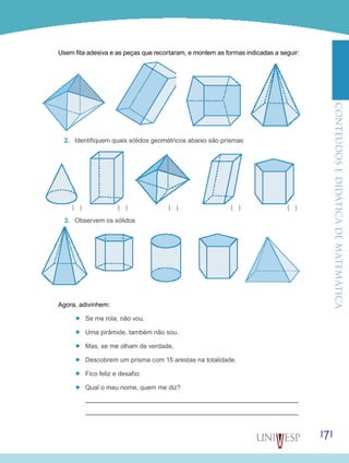 ConteúdoseDidáticadematemática
171
Usem fita adesiva e as peças que recortaram, e montem as formas indicadas a seguir:
2.	 Identifiquem quais sólidos geométricos abaixo são prismas:
3.	 Observem os sólidos
Agora, adivinhem:
’’ Se me rola, não vou.
’’ Uma pirâmide, também não sou.
’’ Mas, se me olham de verdade,
’’ Descobrem um prisma com 15 arestas na totalidade.
’’ Fico feliz e desafio:
’’ Qual o meu nome, quem me diz?
( ) ( ) ( ) ( ) ( )
 