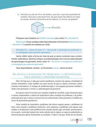 ConteúdoseDidáticadematemática
173
6.	 Clara fez um cubo de 10 cm de aresta e, para isso, usou seis quadrados de
cartolina. Para que o cubo fique firme, ela quer passar fita adesiva em todas
as arestas. Quantos centímetros de fita adesiva, no mínimo, ela gastará?
Aresta
Publiquem seus trabalhos no Portfólio Individual, com o título D20_Atividade 51.
Observação: Essas questões estão disponibilizadas na Ferramenta Material de Apoio
– Atividade 51, e poderão ser editadas por vocês.
Atividade 52 – Leitura do texto 13 – “Na escola: a resolução de problemas e
a investigação para aprender geometria”
Vamos refletir sobre a forma por meio da qual os alunos constroem seus conheci-
mentos matemáticos. Daremos enfoque na problematização como recurso potencializador
da aprendizagem da geometria, lendo o texto 13 - “Na escola: a resolução de problemas e
a investigação para aprender geometria”.
Texto disponibilizado, também, na Ferramenta Leituras. Vamos ao texto:
Na escola: a resolução de problemas e a investigação
para ensinar e aprender geometria
Não é de hoje que se sabe que resolver problemas constitui não apenas a finalidade de
ensinar matemática, senão também um meio através do qual os alunos constroem conhe-
cimentos matemáticos. O enfoque de problematização e investigação permeiam também o
modo como pensamos o ensino e a aprendizagem da geometria.
Isso parece estar em acordo com o próprio modelo de van Hiele, cujas orientações para
o ensino compreendem a análise da importância sobre resolução de problemas e da proble-
matização para que os alunos avancem em seu conhecimento sobre geometria e também nos
níveis de pensamento geométrico.
Nesse módulo de matemática, problemas não dizem respeito apenas a problemas de
texto, nem somente a problemas numéricos, nem tampouco a problemas com apenas uma
solução. Consideramos como problema toda situação (tarefa, jogo, atividade, questionamen-
to) na qual o resolvedor (aluno) não tenha método prévio algum ou regra já estabelecida ou
memorizada para aplicar diretamente na resolução. A ideia é a de que, diante de um desafio,
 