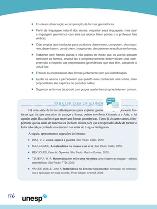 176
’’ Envolvam observação e comparação de formas geométricas
’’ Partir da linguagem natural dos alunos, respeitar essa linguagem, mas usar
a linguagem geométrica com eles (os alunos falam pontas e o professor fala
vértice);
’’ Criar amplas oportunidades para os alunos observarem, comporem, decompo-
rem, desenharem, construírem, imaginarem, descreverem e explicarem formas;
’’ Trabalhar com formas planas e não planas de modo que os alunos possam
conhecer as formas, analisá-las e progressivamente desenvolvam uma com-
preensão a respeito das propriedades geométricas que elas têm, passando a
utilizá-las;
’’ Enfocar as propriedades das formas juntamente com sua identificação;
’’ Ajudar os alunos a perceberem que quanto mais conhecem uma forma, mais
propriedades são capazes de perceber nelas;
’’ Organizar as formas de acordo com grupos que tenham propriedades em comum.
Para ler com os alunos
Há uma série de livros infantojuvenis para explorar geometria. Alguns possuem his-
tórias que trazem conceitos de espaço e forma, outros envolvem Geometria e Arte, e há
aqueles cujas ilustrações é que envolvem formas geométricas. Como já dissemos antes, é im-
portante que as aulas de matemática incluam leitura para que a responsabilidade de formar o
leitor não esteja centrada unicamente nas aulas de Língua Portuguesa.
A seguir, apresentamos sugestões de leituras:
’’ DIAS, V. L. Junta, separa e guarda. São Paulo: Callis, 2010.
’’ MAJUNGMUL. A matemática no museu e na arte. São Paulo: Callis, 2010.
’’ REYNOLDS, Peter H. O ponto. São Paulo: Martins Fontes, 2005.
’’ TEIXEIRA, M. R. Matemática em mil e uma histórias: uma viagem ao espaço – sólidos
geométricos. São Paulo: FTD, 2006.
’’ Van de Walle, John A. Matemática no Ensino fundamental: formação de professo-
res e aplicação em sala de aula. Porto Alegre: Artmed, 2009.
 