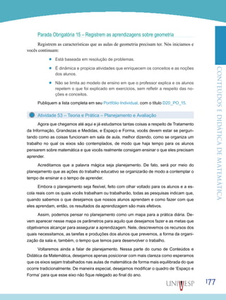 ConteúdoseDidáticadematemática
177
Parada Obrigatória 15 – Registrem as aprendizagens sobre geometria
Registrem as características que as aulas de geometria precisam ter. Nós iniciamos e
vocês continuam:
’’ Está baseada em resolução de problemas.
’’ É dinâmica e propicia atividades que enriquecem os conceitos e as noções
dos alunos.
’’ Não se limita ao modelo de ensino em que o professor explica e os alunos
repetem o que foi explicado em exercícios, sem refletir a respeito das no-
ções e conceitos.
Publiquem a lista completa em seu Portfólio Individual, com o título D20_PO_15.
Atividade 53 – Teoria e Prática – Planejamento e Avaliação
Agora que chegamos até aqui e já estudamos tantas coisas a respeito de Tratamento
da Informação, Grandezas e Medidas, e Espaço e Forma, vocês devem estar se pergun-
tando como as coisas funcionam em sala de aula, melhor dizendo, como se organiza um
trabalho no qual os eixos são contemplados, de modo que haja tempo para os alunos
pensarem sobre matemática e que vocês realmente consigam ensinar o que eles precisam
aprender.
Acreditamos que a palavra mágica seja planejamento. De fato, será por meio do
planejamento que as ações do trabalho educativo se organizarão de modo a contemplar o
tempo de ensinar e o tempo de aprender.
Embora o planejamento seja flexível, feito com olhar voltado para os alunos e a es-
cola reais com os quais vocês trabalham ou trabalharão, todas as pesquisas indicam que,
quando sabemos o que desejamos que nossos alunos aprendam e como fazer com que
eles aprendam, então, os resultados da aprendizagem são mais efetivos.
Assim, podemos pensar no planejamento como um mapa para a prática diária. De-
vem aparecer nesse mapa os parâmetros para aquilo que desejamos fazer e as metas que
objetivamos alcançar para assegurar a aprendizagem. Nele, descrevemos os recursos dos
quais necessitamos, as tarefas e produções dos alunos que prevemos, a forma da organi-
zação da sala e, também, o tempo que temos para desenvolver o trabalho.
Voltaremos ainda a falar de planejamento. Nessa parte do curso de Conteúdos e
Didática da Matemática, desejamos apenas posicionar com mais clareza como esperamos
que os eixos sejam trabalhados nas aulas de matemática de forma mais equilibrada do que
ocorre tradicionalmente. De maneira especial, desejamos modificar o quadro de ‘Espaço e
Forma’ para que esse eixo não fique relegado ao final do ano.
 