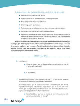 180
Indicadores de avaliação para o nível de análise:
’’ Identificam propriedades das figuras.
’’ Comparam duas ou mais formas por suas propriedades.
’’ Não compreendem definições formais.
’’ Usam linguagem geométrica.
’’ Reconhecem propriedades de uma figura em suas representações.
’’ Constroem representações das figuras estudadas.
’’ Identificam semelhanças entre duas figuras, mas não conseguem entender
se elas pertencem a uma mesma classe (por exemplo, não compreendem
que todo quadrado é um retângulo).
Ao elaborar atividades para as aulas, já é possível prever momentos de observação e
avaliação, por meio de perguntas e análise das respostas dadas durante a ação e enquan-
to os alunos expõem o que pensaram. Também pode acontecer de se realizar atividades
escritas e, então, pedir que expliquem, comparem ou descrevam por escrito o que sabem
a respeito daquilo que se está estudando.
Exercitando:
2.	 Investiguem:
a.	 O que se espera que os alunos saibam de geometria ao final do
5º ano na Prova Brasil?
b.	 E no Saresp?
3.	 No relatório do Saresp 2010, constatou-se que 13,7% dos alunos estavam
no nível insuficiente no que se refere à Matemática.
	 Supondo que esse tipo de teste de fato meça a aprendizagem dos alunos,
especificamente para a Geometria, isso implica que os alunos não iden-
tificam, por exemplo, formas tridimensionais em elementos da natureza e
objetos criados pelo homem. Pensando nisso:
a.	 Essa habilidade aparece na matriz de competências proposta
como base da matriz do Saresp?
 