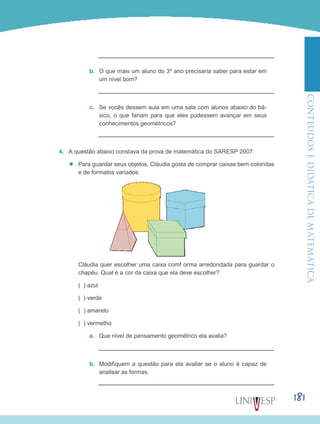 ConteúdoseDidáticadematemática
181
b.	 O que mais um aluno do 3º ano precisaria saber para estar em
um nível bom?
c.	 Se vocês dessem aula em uma sala com alunos abaixo do bá-
sico, o que fariam para que eles pudessem avançar em seus
conhecimentos geométricos?
4.	 A questão abaixo constava da prova de matemática do SARESP 2007:
’’ Para guardar seus objetos, Cláudia gosta de comprar caixas bem coloridas
e de formatos variados.
	 Cláudia quer escolher uma caixa comf orma arredondada para guardar o
chapéu. Qual é a cor da caixa que ela deve escolher?
	 ( ) azul
	 ( ) verde
	 ( ) amarelo
	 ( ) vermelho
a.	 Que nível de pensamento geométrico ela avalia?
b.	 Modifiquem a questão para ela avaliar se o aluno é capaz de
analisar as formas.
 
