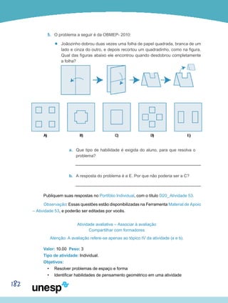 182
5.	 O problema a seguir é da OBMEP- 2010:
’’ Joãozinho dobrou duas vezes uma folha de papel quadrada, branca de um
lado e cinza do outro, e depois recortou um quadradinho, como na figura.
Qual das figuras abaixo ele encontrou quando desdobrou completamente
a folha?
a.	 Que tipo de habilidade é exigida do aluno, para que resolva o
problema?
b.	 A resposta do problema é a E. Por que não poderia ser a C?
Publiquem suas respostas no Portfólio Individual, com o título D20_Atividade 53.
Observação: Essas questões estão disponibilizadas na Ferramenta Material de Apoio
– Atividade 53, e poderão ser editadas por vocês.
Atividade avaliativa – Associar à avaliação
Compartilhar com formadores
Atenção: A avaliação refere-se apenas ao tópico IV da atividade (a e b).
Valor: 10.00 Peso: 3
Tipo de atividade: Individual.
Objetivos:
•	 Resolver problemas de espaço e forma
•	 Identificar habilidades de pensamento geométrico em uma atividade
 