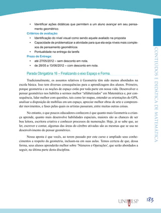 ConteúdoseDidáticadematemática
183
•	 Identificar ações didáticas que permitem a um aluno avançar em seu pensa-
mento geométrico
Critérios de avaliação:
•	 Identificação do nível visual como sendo aquele avaliado na proposta
•	 Capacidade de problematizar a atividade para que ela exija níveis mais comple-
xos de pensamento geométricos
•	 Pontualidade na entrega da tarefa
Prazo de Entrega:
•	 até 27/05/2012 – sem desconto em nota.
•	 de 28/05 a 13/06/2012 – com desconto em nota.
Parada Obrigatória 16 – Finalizando o eixo Espaço e Forma.
Tradicionalmente, os assuntos relativos à Geometria têm sido menos abordados na
escola básica. Isso tem diversas consequências para a aprendizagem dos alunos. Primeiro,
porque geometria e as noções de espaço estão por toda parte em nossa vida. Desenvolver o
pensar geométrico nos habilita a sermos melhor “alfabetizados” em Matemática e, por con-
sequência, lidar melhor com questões, tais como ler mapas, entender as orientações do GPS,
analisar a disposição de mobílias em um espaço, apreciar melhor obras de arte e compreen-
der movimentos, e fases pelas quais os artistas passaram, entre muitas outras coisas.
No entanto, o que poucos educadores conhecem é que quanto mais Geometria a crian-
ça aprende, quanto mais desenvolve habilidades espaciais, maiores são as chances de ser
boa leitora, escritora criativa e conhecer processos de numeração. Hoje, já se sabe que, ao
ler, escrever e contar, algumas das áreas do cérebro ativadas são as mesmas que se usa no
desenvolvimento do pensar geométrico.
Nossa aposta é que vocês, ao terem passado por este curso e ampliado seus conhe-
cimentos a respeito da geometria, incluam-na em suas aulas. Temos certeza de que, dessa
forma, seus alunos aprenderão melhor sobre ‘Números e Operações’, que serão abordados a
seguir, na última parte desta disciplina.
 