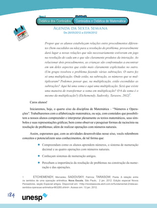 184
Agenda da Sexta Semana
De 28/05/2012 a 03/06/2012
Propor que os alunos estabeleçam relações entre procedimentos diferen-
tes (bem-sucedidos ou não) para a resolução do problema, provavelmente
dará lugar a novas relações que não necessariamente estiveram em jogo
na resolução de cada um e que são claramente produtos da interação. Ao
relacionar dois procedimentos, as crianças são confrontadas a encontrar
em um deles aspectos que estão mais claramente explicitadas no outro.
(Um grupo resolveu o problema fazendo várias subtrações. O outro fez
só uma multiplicação. Onde estão, na subtração, os números que se mul-
tiplicaram? Podemos pensar que, na multiplicação, estão escondidas as
subtrações? Aqui há uma soma e aqui uma multiplicação. Será que existe
uma maneira de transformar a soma em multiplicação? O 6 da soma é o
mesmo da multiplicação?) (Etchemendy, Sadovsky, Tarasow, 2012)1
.
Caros alunos!
Iniciaremos, hoje, o quarto eixo da disciplina de Matemática – “Números e Opera-
ções”. Trabalharemos com a alfabetização matemática, ou seja, com conteúdos que possibili-
tem a nossos alunos compreender e interpretar plenamente os textos matemáticos, seus sím-
bolos e suas representações gráficas; bem como observar e pesquisar formas de raciocínio na
resolução de problemas; além de realizar operações com números naturais.
Assim, esperamos que, com as atividades desenvolvidas nesse eixo, vocês relembrem
conceitos e potencializem seus conhecimentos, de tal forma que:
’’ Compreendam como os alunos aprendem números, o sistema de numeração
decimal e as quatro operações com números naturais.
’’ Conheçam sistemas de numeração antigos.
’’ Percebam a importância da resolução de problemas na construção da nume-
ração e das operações.
1	 Etchemendy, Mercedes; Sadovsky, Patrícia; Tarasow, Paola. A relação entre
os sentidos de uma operação aritmética. Nova Escola, São Paulo, 2 jan. 2012. Edição especial Novos
Pensadores, seção Especial artigos. Disponível em: <http://revistaescola.abril.com.br/fundamental-2/relacao-
sentidos-operacao-aritmetica-663265.shtml>. Acesso em: 13 jan. 2012.
 