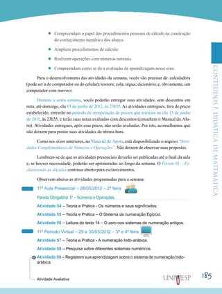 ConteúdoseDidáticadematemática
185
’’ Compreendam o papel dos procedimentos pessoais de cálculo na construção
do conhecimento numérico dos alunos.
’’ Ampliem procedimentos de cálculo.
’’ Realizem operações com números naturais.
’’ Compreendam como se dá a avaliação da aprendizagem nesse eixo.
Para o desenvolvimento das atividades da semana, vocês vão precisar de: calculadora
(pode ser a do computador ou do celular); tesoura; cola; régua; dicionário; e, obviamente, um
computador com internet.
Durante a sexta semana, vocês poderão entregar suas atividades, sem descontos em
nota, até domingo, dia 03 de junho de 2012, às 23h55. As atividades entregues, fora do prazo
estabelecido, entrarão no período de recuperação de prazos que termina no dia 13 de junho
de 2011, às 23h55, e terão suas notas avaliadas com descontos (consultem o Manual do Alu-
no). Atividades entregues, após esse prazo, não serão avaliadas. Por isto, aconselhamos que
não deixem para postar suas atividades de última hora.
Como nos eixos anteriores, no Material de Apoio, está disponibilizado o arquivo “Ativi-
dades Complementares de Números e Operações”. Não deixem de observar suas propostas.
Lembrem-se de que as atividades presenciais deverão ser publicadas até o final da aula
e, se houver necessidade, poderão ser aprimoradas ao longo da semana. O Fórum 01 – Es-
clarecendo as dúvidas continua aberto para esclarecimentos.
Observem abaixo as atividades programadas para a semana:
11ª Aula Presencial – 28/05/2012 – 2ª feira
Parada Obrigatória 17 – Números e Operações.
Atividade 54 – Teoria e Prática - Os números e seus significados.
Atividade 55 – Teoria e Prática – O Sistema de numeração Egípcio.
Atividade 56 – Leitura do texto 14 – O zero nos sistemas de numeração antigos.
11º Período Virtual – 29 e 30/05/2012 – 3ª e 4ª feira
Atividade 57 – Teoria e Prática - A numeração Indo-arábica.
Atividade 58 – Pesquisa sobre diferentes sistemas numéricos.
Atividade 59 – Registrem sua aprendizagem sobre o sistema de numeração Indo-
arábica.
Atividade Avaliativa
 