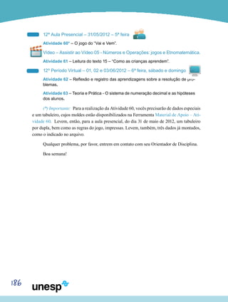 186
12ª Aula Presencial – 31/05/2012 – 5ª feira
Atividade 60* – O jogo do “Vai e Vem”.
Vídeo – Assistir ao Vídeo 05 - Números e Operações: jogos e Etnomatemática.
Atividade 61 – Leitura do texto 15 – “Como as crianças aprendem”.
12º Período Virtual – 01, 02 e 03/06/2012 – 6ª feira, sábado e domingo
Atividade 62 – Reflexão e registro das aprendizagens sobre a resolução de pro-
blemas.
Atividade 63 – Teoria e Prática - O sistema de numeração decimal e as hipóteses
dos alunos.
(*) Importante: Para a realização da Atividade 60, vocês precisarão de dados especiais
e um tabuleiro, cujos moldes estão disponibilizados na Ferramenta Material de Apoio – Ati-
vidade 60. Levem, então, para a aula presencial, do dia 31 de maio de 2012, um tabuleiro
por dupla, bem como as regras do jogo, impressas. Levem, também, três dados já montados,
como o indicado no arquivo.
Qualquer problema, por favor, entrem em contato com seu Orientador de Disciplina.
Boa semana!
 