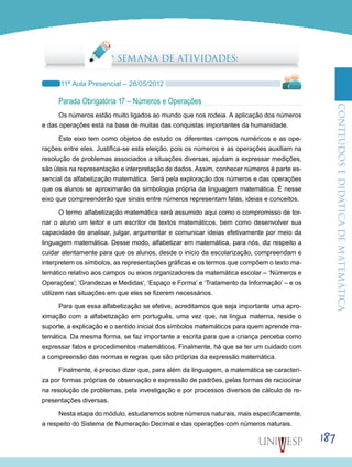 ConteúdoseDidáticadematemática
187
6ª SEMANA DE ATIVIDADES:
11ª Aula Presencial – 28/05/2012
Parada Obrigatória 17 – Números e Operações
Os números estão muito ligados ao mundo que nos rodeia. A aplicação dos números
e das operações está na base de muitas das conquistas importantes da humanidade.
Este eixo tem como objetos de estudo os diferentes campos numéricos e as ope-
rações entre eles. Justifica-se esta eleição, pois os números e as operações auxiliam na
resolução de problemas associados a situações diversas, ajudam a expressar medições,
são úteis na representação e interpretação de dados. Assim, conhecer números é parte es-
sencial da alfabetização matemática. Será pela exploração dos números e das operações
que os alunos se aproximarão da simbologia própria da linguagem matemática. É nesse
eixo que compreenderão que sinais entre números representam falas, ideias e conceitos.
O termo alfabetização matemática será assumido aqui como o compromisso de tor-
nar o aluno um leitor e um escritor de textos matemáticos, bem como desenvolver sua
capacidade de analisar, julgar, argumentar e comunicar ideias efetivamente por meio da
linguagem matemática. Desse modo, alfabetizar em matemática, para nós, diz respeito a
cuidar atentamente para que os alunos, desde o início da escolarização, compreendam e
interpretem os símbolos, as representações gráficas e os termos que compõem o texto ma-
temático relativo aos campos ou eixos organizadores da matemática escolar – ‘Números e
Operações’; ‘Grandezas e Medidas’, ‘Espaço e Forma’ e ‘Tratamento da Informação’ – e os
utilizem nas situações em que eles se fizerem necessários.
Para que essa alfabetização se efetive, acreditamos que seja importante uma apro-
ximação com a alfabetização em português, uma vez que, na língua materna, reside o
suporte, a explicação e o sentido inicial dos símbolos matemáticos para quem aprende ma-
temática. Da mesma forma, se faz importante a escrita para que a criança perceba como
expressar fatos e procedimentos matemáticos. Finalmente, há que se ter um cuidado com
a compreensão das normas e regras que são próprias da expressão matemática.
Finalmente, é preciso dizer que, para além da linguagem, a matemática se caracteri-
za por formas próprias de observação e expressão de padrões, pelas formas de raciocinar
na resolução de problemas, pela investigação e por processos diversos de cálculo de re-
presentações diversas.
Nesta etapa do módulo, estudaremos sobre números naturais, mais especificamente,
a respeito do Sistema de Numeração Decimal e das operações com números naturais.
 