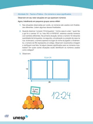 188
Atividade 54 - Teoria e Prática - Os números e seus significados.
Observem em seu redor situações em que aparecem números:
Agora, trabalhando em pequenos grupos vamos refletir:
1.	 Nas situações observadas por vocês, os números são usados com finalida-
des diferentes. Listem algumas dessas finalidades.
2.	 Quando dizemos “comprei 10 brinquedos”, “minha casa é a dez”, “quem fez
o gol foi o camisa 10” ou “meu RG é 41816018”, estamos usando números
com sentidos diferentes. Na primeira situação, temos o número 10 indicando
quantidade de brinquedos; na segunda, a localização ou posição da casa na
rua; na terceira, o número aparece no lugar do nome do jogador; e finalmen-
te, o número do RG representa um código. Observem novamente a imagem
e verifiquem sua lista: há algum desses significados para os números mos-
trados? Em quais outras situações vocês identificam os números usados
como códigos?
3.	 Observem:
12 por 24:
 