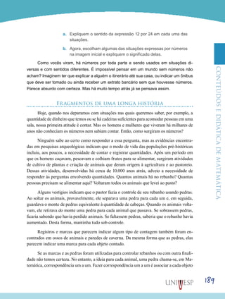 ConteúdoseDidáticadematemática
189
a.	 Expliquem o sentido da expressão 12 por 24 em cada uma das
situações.
b.	 Agora, escolham algumas das situações expressas por números
na imagem inicial e expliquem o significado delas.
Como vocês viram, há números por toda parte e sendo usados em situações di-
versas e com sentidos diferentes. É impossível pensar em um mundo sem números não
acham? Imaginem ter que explicar a alguém o itinerário até sua casa, ou indicar um ônibus
que deve ser tomado ou ainda receber um extrato bancário sem que houvesse números.
Parece absurdo com certeza. Mas há muito tempo atrás já se pensava assim.
Fragmentos de uma longa história
Hoje, quando nos deparamos com situações nas quais queremos saber, por exemplo, a
quantidade de dinheiro que temos ou se há cadeiras suficientes para acomodar pessoas em uma
sala, nossa primeira atitude é contar. Mas os homens e mulheres que viveram há milhares de
anos não conheciam os números nem sabiam contar. Então, como surgiram os números?
Ninguém sabe ao certo como responder a essa pergunta, mas as evidências encontra-
das em pesquisas arqueológicas indicam que o modo de vida das populações pré-históricas
incluiu, aos poucos, a necessidade de contar e registrar quantidades. Após um período em
que os homens caçavam, pescavam e colhiam frutos para se alimentar, surgiram atividades
de cultivo de plantas e criação de animais que deram origem à agricultura e ao pastoreio.
Dessas atividades, desenvolvidas há cerca de 10.000 anos atrás, adveio a necessidade de
responder às perguntas envolvendo quantidades. Quantos animais há no rebanho? Quantas
pessoas precisam se alimentar aqui? Voltaram todos os animais que levei ao pasto?
Alguns vestígios indicam que o pastor fazia o controle de seu rebanho usando pedras.
Ao soltar os animais, provavelmente, ele separava uma pedra para cada um e, em seguida,
guardava o monte de pedras equivalente à quantidade de cabeças. Quando os animais volta-
vam, ele retirava do monte uma pedra para cada animal que passava. Se sobrassem pedras,
ficaria sabendo que havia perdido animais. Se faltassem pedras, saberia que o rebanho havia
aumentado. Desta forma, mantinha tudo sob controle.
Registros e marcas que parecem indicar algum tipo de contagem também foram en-
contrados em ossos de animais e paredes de caverna. Da mesma forma que as pedras, elas
parecem indicar uma marca para cada objeto contado.
Se as marcas e as pedras foram utilizadas para controlar rebanhos ou com outra finali-
dade não temos certeza. No entanto, a ideia para cada animal, uma pedra chama-se, em Ma-
temática, correspondência um a um. Fazer correspondência um a um é associar a cada objeto
 