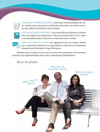 19
ATIVIDADES COMPLEMENTARES: nessa seção trazemos propostas de estu-
do, visando revisar, apresentar ou aprofundar uma técnica, um assunto ou mes-
mo uma reflexão relacionada ao tema estudado.
LEITURAS COMPLEMENTARES: item constituído por indicações de leituras
para você ampliar seus conhecimentos. Nele você encontra textos, livros, vídeos
e sites que podem ajudar a saber mais a respeito do tema em estudo.
PARA LER COM OS ALUNOS: são sugestões de livros de histórias infantis
que se relacionam ao tema do eixo e que podem ser explorados em uma proposta
integrada entre Matemática e Língua Portuguesa.
Desejamos que, ao longo do curso, você se envolva com as propostas, com os assuntos
estudados e que aprenda bastante sobre ensino e aprendizagem da Matemática.
Bom trabalho
Kátia Stocco
Smole
Marcelo de
Carvalho Borba
Rubia Barcelos
Amaral
 
