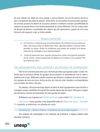 190
de uma coleção um objeto de outra coleção e, provavelmente, foi um dos passos decisivos
para o surgimento da noção de número. Além disso, ao usar pedras ou marcas para represen-
tar animais, pessoas ou objetos de sua posse, homens e mulheres criaram a possibilidade de
registrar da mesma forma uma mesma quantidade de coisas diferentes. Foi um avanço tanto
na direção de abstrair a quantidade dos objetos que ela representava, quanto de criar uma
forma de não esquecer o que se tinha contado.
Vamos refletir:
4.	 Os homens e mulheres que nos antecederam há milhares de anos atrás po-
diam usar para contar os dedos das mãos, algumas pedras e marcas sobre
paredes ou ossos. Quais os problemas que podem ter surgido com esses
sistemas de contagem e sua representação?
5.	 Vocês já repararam que, quando precisamos contar uma grande quantida-
de de coisas, vamos separando os objetos em montes ou em grupos? Por
que fazemos isso?
Os agrupamentos para contar e os sistemas de numeração
Não foi de uma hora para outra que o homem percebeu que agrupar ajuda a contar. Sa-
bemos que as primeiras formas de agrupar, provavelmente, se relacionavam com as mãos e
também com os pés. Diferentes estudos mostram que homens e mulheres devem ter começa-
do a agrupar de cinco em cinco, de dez em dez, de vinte em vinte, fazendo a correspondência
com os dedos das mãos e dos pés.
No entanto, é bem provável que depois da ideia de fazer agrupamentos para facilitar a
contagem, surgiu o problema de registrá-los usando algum tipo de marca. Daí para a origem
dos primeiros sistemas de numeração foi uma questão de tempo.
Publiquem suas respostas no Portfólio de Grupo, com o título D20_Atividade 54.
Observação: Essas questões estão disponibilizadas no Material de Apoio – Atividade
54, e poderão, se preferirem, ser editadas por vocês.
Atividade 55 – Teoria e Prática - O Sistema de numeração Egípcio
Um sistema de numeração é um conjunto de símbolos e regras usados para
escrever números.
 