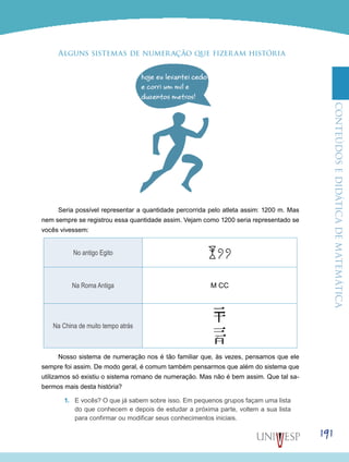 ConteúdoseDidáticadematemática
191
Alguns sistemas de numeração que fizeram história
Seria possível representar a quantidade percorrida pelo atleta assim: 1200 m. Mas
nem sempre se registrou essa quantidade assim. Vejam como 1200 seria representado se
vocês vivessem:
No antigo Egito
Na Roma Antiga M CC
Na China de muito tempo atrás
Nosso sistema de numeração nos é tão familiar que, às vezes, pensamos que ele
sempre foi assim. De modo geral, é comum também pensarmos que além do sistema que
utilizamos só existiu o sistema romano de numeração. Mas não é bem assim. Que tal sa-
bermos mais desta história?
1.	 E vocês? O que já sabem sobre isso. Em pequenos grupos façam uma lista
do que conhecem e depois de estudar a próxima parte, voltem a sua lista
para confirmar ou modificar seus conhecimentos iniciais.
 