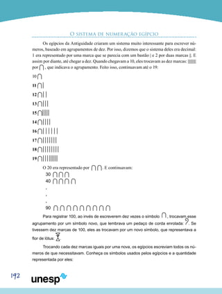 192
O sistema de numeração egípcio
Os egípcios da Antiguidade criaram um sistema muito interessante para escrever nú-
meros, baseado em agrupamentos de dez. Por isso, dizemos que o sistema deles era decimal:
1 era representado por uma marca que se parecia com um bastão | e 2 por duas marcas ||. E
assim por diante, até chegar a dez. Quando chegavam a 10, eles trocavam as dez marcas: ||||||||||
por , que indicava o agrupamento. Feito isso, continuavam até o 19:
10
11
12
13
15
14
16
17
18
19
O 20 era representado por . E continuavam:
30
40
.
. 	
.
90
Para registrar 100, ao invés de escreverem dez vezes o símbolo , trocavam esse
agrupamento por um símbolo novo, que lembrava um pedaço de corda enrolada: . Se
tivessem dez marcas de 100, eles as trocavam por um novo símbolo, que representava a
flor de lótus: .
Trocando cada dez marcas iguais por uma nova, os egípcios escreviam todos os nú-
meros de que necessitavam. Conheça os símbolos usados pelos egípcios e a quantidade
representada por eles:
 