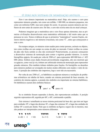 194
O zero nos sistemas de numeração antigos
Zero é um número importante na matemática atual. Hoje, nós usamos o zero para
representar números grandes, tais como um milhão, 1 000 000, ou números pequenos, tais
como um milésimo 0,001, mas nem sempre foi assim. As pessoas usaram números por mi-
lhares de anos antes de usarem zero. De fato, o zero não existia antes da era atual começar.
Podemos imaginar que a matemática sem o zero fosse apenas elementar, mas as pri-
meiras civilizações desenvolveram uma matemática sofisticada e útil muito antes que se
pensasse no zero. Temos evidência de que os primeiros “matemáticos” usaram frações, nú-
meros inteiros negativos e até números irracionais, tais como 2 , antes que começassem a
usar o zero.
Em tempos antigos, os números eram usados para contar pessoas, animais ou objetos,
tais como ovelhas em um campo ou cestas de pães no mercado. Contar ovelhas ou cestas
de pães não fazia sentido se elas não existissem! Posteriormente, as pessoas começaram
a desenvolver sistemas de numeração para contar e registrar grandes números. A escrita
hieroglífica egípcia, foi usada por volta de 3500 a.C. para representar 400 000 bois e 1 422
000 cabras. Embora esses dados fossem provavelmente exagerados, eles nos mostram que
os egípcios, como você já viu, tinham um sofisticado sistema de numeração para representar
grandes números. Eles também tinham símbolos para frações. Os hieróglifos ou desenhos
para números podiam ser arranjados de muitos modos diferentes sem mudar o valor do nú-
mero. A posição dos símbolos não importava, logo o zero não era necessário.
Por volta do ano 2500 a.C., os babilônios esculpiram números e resoluções de proble-
mas aritméticos em tabelas de barro, usando um sistema posicional de base sessenta. Ao
contrário do sistema egípcio, a posição dos símbolos era importante no sistema babilônico.
Os babilônicos usaram dois símbolos básicos:
para 1 e para o 10
Se os símbolos fossem separados à direita, eles representavam unidades. A posição
seguinte representava 60, seguida por 602
, e 603
, continuando o padrão.
Este sistema é semelhante ao nosso sistema posicional de base dez, que tem um lugar
para unidades 100
, o lugar das dezenas 101
, o lugar das centenas 102
, o lugar das unidades de
milhar 103
e assim por diante. Note que os símbolos na figura a seguir são os mesmos, mas
eles podem ser interpretados como números diferentes.
		 		
2 x 60 + 3 = 123 5 x 1= 5 1 x 60 + 4 = 64
 