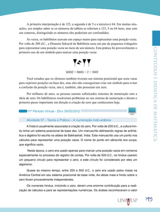 ConteúdoseDidáticadematemática
195
A primeira interpretação é de 123, a segunda é de 5 e a terceira é 64. Em muitas situ-
ações, era simples saber se os números da tableta se referiam a 123, 5 ou 64 itens, mas sem
um contexto, distinguindo os números eles poderiam ser confundidos.
Às vezes, os babilônios usavam um espaço maior para representar uma posição vazia.
Por volta de 200 d.C., a Dinastia Sekucid da Babilônia usou um par de pequenos triângulos
para representar uma posição vazia no meio de um número. Esta prática foi provavelmente o
primeiro uso de um símbolo para marcar uma posição vazia:
1(60)2 + 0(60) + 2 = 3602
Você estudou que os chineses também tiveram um sistema posicional que usou varas
para exprimir posições na base dez, mas eles não conseguiram criar um símbolo para evitar
a confusão da posição vazia, isto é, também, não possuíam um zero.
Por milhares de anos, as pessoas usaram sofisticados sistemas de numeração sem a
ideia de zero. Os babilônicos resolveram problemas no seu sistema de numeração e deram o
primeiro passo importante em direção à criação do zero que conhecemos hoje.
11º Período Virtual - 29 e 30/05/2012
Atividade 57 - Teoria e Prática – A numeração Indo-arábica
A Índia é usualmente associada à criação do zero. Por volta de 200 d.C., a cultura hin-
du tinha um sistema posicional de base dez. Um manuscrito delineando regras de aritmé-
tica e álgebra foi escrito na aldeia de Bakhashali, Índia. Este manuscrito usa um ponto nos
cálculos para representar uma posição vazia. O nome do ponto em sânscrito era sunya,
que significa vazio.
Nesta época, o zero era usado apenas para marcar uma posição vazia em números
especialmente no processo de registro de contas. Por volta de 500 d.C., os hindus usaram
um pequeno círculo para representar o zero, e este círculo foi considerado por eles um
algarismo.
Quase ao mesmo tempo, entre 200 e 900 d.C., o zero era usado pelos maias na
América Central em seu sistema posicional de base vinte. As ideias maia e hindu sobre o
zero foram provavelmente independentes.
Os numerais hindus, incluindo o zero, deram uma enorme contribuição para a reali-
zação de cálculos e para as representações numéricas. Os árabes reconheceram o valor
 