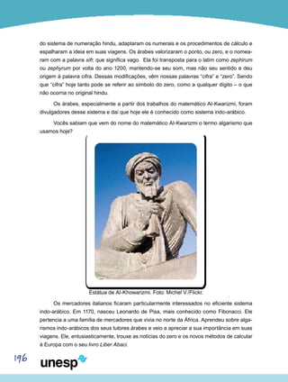 196
do sistema de numeração hindu, adaptaram os numerais e os procedimentos de cálculo e
espalharam a ideia em suas viagens. Os árabes valorizaram o ponto, ou zero, e o nomea-
ram com a palavra sifr, que significa vago. Ela foi transposta para o latim como zephirum
ou zephyrum por volta do ano 1200, mantendo-se seu som, mas não seu sentido e deu
origem à palavra cifra. Dessas modificações, vêm nossas palavras “cifra” e “zero”. Sendo
que “cifra” hoje tanto pode se referir ao símbolo do zero, como a qualquer dígito – o que
não ocorria no original hindu.
Os árabes, especialmente a partir dos trabalhos do matemático Al-Kwarizmi, foram
divulgadores desse sistema e daí que hoje ele é conhecido como sistema indo-arábico.
Vocês sabiam que vem do nome do matemático Al-Kwarizmi o termo algarismo que
usamos hoje?
Estátua de Al-Khowarizmi. Foto: Michel V./Flickr.
Os mercadores italianos ficaram particularmente interessados no eficiente sistema
indo-arábico. Em 1170, nasceu Leonardo de Pisa, mais conhecido como Fibonacci. Ele
pertencia a uma família de mercadores que vivia no norte da África. Aprendeu sobre alga-
rismos indo-arábicos dos seus tutores árabes e veio a apreciar a sua importância em suas
viagens. Ele, entusiasticamente, trouxe as notícias do zero e os novos métodos de calcular
à Europa com o seu livro Liber Abaci.
 