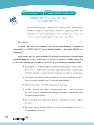 20
Agenda da Primeira Semana
De 23/04/2012 a 29/04/2012
Tomemos como princípio, tanto na escola como na família, não ensinar às
crianças e aos jovens a memorização mecânica de regras e fórmulas. Fa-
çamos isso sim o maior esforço possível para acostumá-los a pensar com
prazer e consciência. (E.I. Ignátiev, matemático russo, 1911)
Caros alunos!
Iniciamos, hoje, mais um componente curricular em nosso Curso de Pedagogia Se-
mipresencial da UNESP/UNIVESP. Trata-se da disciplina D20 – “Conteúdos e Didática de
Matemática”.
Normalmente, toda vez que estudamos sobre Matemática e seu ensino, começamos por
números e operações. Todavia, nós optamos por iniciar com outro eixo ou bloco organizador
da Matemática escolar, denominado de Tratamento da Informação pelas seguintes razões:
’’ Suas noções são importantes para a cultura matemática geral, inclusive dese-
jáveis para os cidadãos que precisam ter capacidade de leitura e interpretação
de tabelas e gráficos que aparecem com frequência nos meios de comunicação.
’’ Seu estudo auxilia no desenvolvimento de raciocínio crítico baseado na valori-
zação de evidências objetivas e na análise de possibilidades.
’’ Oferece ferramentas e métodos para lidar com incertezas.
’’ Ajuda a constituir uma visão crítica para analisar bons e maus argumentos
presentes no nosso cotidiano, e distinguir procedimentos estatísticos de infor-
mações abusivas e viciadas.
’’ Há possibilidade de uso da temática desse eixo em relação com outros módulos
do curso.
’’ Favorece a integração mais imediata de recursos da tecnologia (calculadora e
computador) nesse módulo.
Didática dos Conteúdos
Bloco 2 Disciplina 20
Conteúdos e Didática de Matemática
 