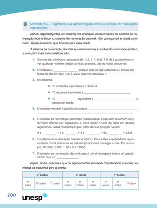 200
Atividade 59 – Registrem sua aprendizagem sobre o sistema de numeração
Indo-arábica
Vamos organizar juntos um resumo das principais características do sistema de nu-
meração indo-arábico ou sistema de numeração decimal. Nós começamos e vocês conti-
nuam. Usem as leituras que fizeram para essa tarefa.
O sistema de numeração decimal que usamos hoje é conhecido como indo-arábico,
e suas principais características são:
1.	 Com os dez símbolos que possui (0, 1, 2, 3. 4, 5, 6, 7, 8, 9) é possível escre-
ver qualquer número desde os muito grandes, até os muito pequenos.
2.	 O sistema é porque nele os agrupamentos e trocas são
feitos de dez em dez, isto é, esse sistema tem base 10.
3.	 No sistema:
’’ 10 unidades equivalem a 1 dezena.
’’ 10 dezenas equivalem a .
’’ 10 equivalem a e
assim por diante.
4.	 O sistema decimal é posicional porque
.
5.	 O sistema de numeração decimal é multiplicativo. Observem o número 3333
formado apenas por algarismos 3. Para saber o valor de cada um desses
algarismos, basta multiplicá-lo pelo valor de sua posição. Vejam:
	 3 x + 3 x + 3 x + 3 x = 3333.
6.	 O sistema de numeração decimal é aditivo. Para saber a quantidade repre-
sentada, basta adicionar os valores posicionais dos algarismos. Por exem-
plo: 20 000 + 3 000 + 50 + 6 = 23056.
7.	 O sistema de numeração decimal possui um símbolo para indicar a “posição
vazia” que é o .
Vejam, ainda, os nomes que os agrupamentos recebem considerando a escrita nu-
mérica da esquerda para a direita:
3ª Classe 2ª Classe 1ª Classe
9ª
ordem
8ª ordem 7ª ordem
6ª
ordem
5ª
ordem
4ª
ordem
3ª
ordem
2ª
ordem
1ª ordem
 