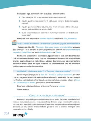 202
Finalizado o jogo, conversem entre as duplas e analisem juntos:
1.	 Para conseguir 100, quais números devem sair nos dados?
2.	 Alguém que tirou nos dados 60, 10 e 20, quais números do tabuleiro pode
marcar?
3.	 Alguém que marcou 40 no tabuleiro, tirou 10 em um dado e 30 no outro, que
número pode ter obtido no terceiro dado?
4.	 Quais características do sistema de numeração decimal são trabalhadas
nesse jogo?
Publiquem suas respostas no Portfólio Individual, com o título D20_Atividade 60.
Vídeo - Assistir ao vídeo 05 – Números e Operações: jogos e etnomatemática.
Assistam ao vídeo 05 – “Números e Operações: jogos e etnomatemática”, veiculado
pela UNIVESP TV, às 20h e/ou às 21h15; disponibilizado também, na Ferramenta Material
de Apoio – Pasta Vídeos, ou pelo Portal Acadêmico, link Vídeos.
Neste vídeo apresentamos exemplos de jogos em sala de aula, além das entrevistas
com a professora Constance Kamii, uma das maiores especialistas no uso de jogos para o
ensino e a aprendizagem da matemática, e Ubiratan D´Ambrósio, que faz uma importante
associação entre o papel dos jogos na escola e a Etnomatemática, uma das tendências
que temos para o ensino de matemática.
Atividade 61 – Leitura do texto 15 – “Como as crianças aprendem”
Leiam em pequenos grupos o texto 15 – “Como as Crianças aprendem”. Discutam
com os colegas cada trecho do texto, conforme a leitura for sendo feita. Se não consegui-
rem finalizar a atividade até o final da aula, concluam a leitura em casa e utilizem o Fórum
01 – Esclarecendo as dúvidas, para discutir eventuais questões.
Esse texto está disponibilizado também na Ferramenta Leituras.
Vamos ao texto:
“Como as crianças aprendem”
O ensino e a aprendizagem de números na escola básica (incluindo a escola infantil)
tem sido motivo de discussões e pesquisas ao longo de muito tempo e isso nos fez ter muitas
informações a respeito de como as crianças desenvolvem um conceito cuja origem está antes
da escola. De fato, estudos diversos indicam que desde cedo as crianças interagem com a
numeração escrita e falada.
 