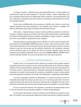 ConteúdoseDidáticadematemática
203
Ao chegar à escola, é importante que haja oportunidade para a criança ampliar um
conhecimento inicial de modo adequado. É necessário tempo e muitas experiências para
que os pequenos desenvolvam sua compreensão sobre os números, suas representações, seus
usos e aplicações, passando de uma base numérica inicial para as representações no sistema
de numeração decimal.
Assim como na alfabetização, não começamos o trabalho com a leitura e a escrita por
aspectos específicos das regras gramaticais e da ortografia, não iniciamos o trabalho com
números diretamente pelas regras do Sistema de Numeração Decimal.
Antes disso, é importante que os alunos resolvam problemas numéricos em diversas
situações, conheçam aspectos dos números que favorecerão posteriormente a aprendizagem
do Sistema de Numeração Decimal, comparem quantidades e fiquem expostos a situações
que criem a necessidade de agrupamentos para contagem.
Em outras palavras, parafraseando as teorias de leitura e escrita, é preciso desde a edu-
cação infantil criar uma base numérica para que os alunos, então, possam estudar o Siste-
ma de Numeração Decimal. Isso não quer dizer que não devemos expor os alunos a números
maiores do que dez, nem mesmo que não podemos desafiá-los a ler, interpretar e produzir
escritas numéricas acima de 10, quando elas forem necessárias. Significa apenas que não
iniciamos nosso trabalho explorando termos, tais como unidade, dezena e centena. Não é
tarefa da educação infantil, nem mesmo do primeiro ano, tratar dessas questões.
Pensar numericamente
Estudos como os de Constance Kamii indicam que nenhum aluno aprende números
repetindo exercícios de contagem e escrita, ou preenchendo elementos de conjuntos no papel.
Também existem questionamentos significativos sobre a ideia de que para usar números em
sua forma escrita, os alunos precisam ter a chamada conservação de quantidades. Uma boa
construção do conceito ocorre quando há um processo simultâneo no qual os alunos podem
utilizar procedimentos numéricos em situações de quantificação e comparação de quantidades.
O acesso à linguagem específica da Matemática e à escrita dos números ocorre na-
turalmente pelo desejo das crianças de saber mais, de ir mais longe, pelo prazer em dizer a
sequência numérica de memória, de saber qual é o próximo dia no calendário. Para elas, os nú-
meros são instrumentos para dominar determinados aspectos da realidade e do mundo adulto.
Por isso, no ensino de números, não separamos o conceito de sua representação oral ou
escrita sob o pretexto de que ela pode atrapalhar a evolução da aprendizagem.
Um dos pontos básicos para o ensino de números está em diferenciar recitação e conta-
gem. Na recitação, uma criança pode simplesmente repetir de memória a sequência numérica
 