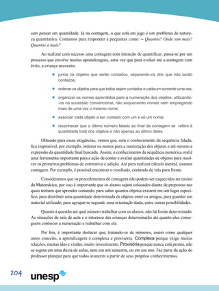 204
sem pensar em quantidade. Já na contagem, o que está em jogo é um problema de nature-
za quantitativa. Contamos para responder a perguntas como: – Quantos? Onde tem mais?
Quantos a mais?
Ao realizar com sucesso uma contagem com intenção de quantificar, passa-se por um
processo que envolve muitas aprendizagens, uma vez que para evoluir até a contagem com
êxito, a criança necessita:
’’ juntar os objetos que serão contados, separando-os dos que não serão
contados;
’’ ordenar os objetos para que todos sejam contados e cada um somente uma vez;
’’ organizar os nomes aprendidos para a numeração dos objetos, utilizando-
-os na sucessão convencional, não esquecendo nomes nem empregando
mais de uma vez o mesmo nome;
’’ associar cada objeto a ser contado com um e só um nome;
’’ reconhecer que o último número falado ao final da contagem se refere à
quantidade total dos objetos e não apenas ao último deles.
Olhando para essas exigências, vemos que, sem o conhecimento da sequência falada,
fica impossível, por exemplo, ordenar os nomes para a numeração dos objetos e até mesmo a
expressão da quantidade final buscada. Assim, o conhecimento da sequência numérica oral é
uma ferramenta importante para a ação de contar e avaliar quantidades de objetos para resol-
ver os primeiros problemas de estimativa e adição. Até para realizar cálculo mental, usamos
contagem. Por exemplo, é possível encontrar o resultado, contando de trás para frente.
Consideramos que os procedimentos de contagem não podem ser esquecidos no ensino
da Matemática, por isso é importante que os alunos sejam colocados diante de propostas nas
quais tenham que aprender contando: para saber quantos objetos existem em um lugar especí-
fico, para distribuir uma quantidade determinada de objetos entre os amigos, para guardar um
material utilizado, para agrupar-se segundo uma orientação dada, entre outras possibilidades.
Quanto à questão até qual número trabalhar com os alunos, não há limite determinado.
As situações de sala de aula e o interesse das crianças determinarão até quanto elas conse-
guem conhecer a numeração e trabalhar com ela.
Por fim, é importante destacar que, tratando-se de números, assim como qualquer
outro conceito, a aprendizagem é complexa e provisória. Complexa porque exige muitas
relações, muitas idas e vindas, muito investimento. Provisória porque nunca está pronta, não
se esgota em uma dúzia de aulas, nem em um semestre, ou em um ano. Faz parte da ação do
professor planejar para que todos avancem a partir de seus próprios conhecimentos.
 