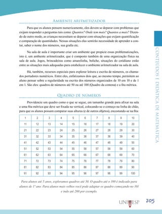 ConteúdoseDidáticadematemática
205
Ambiente aritmetizador
Para que os alunos pensem numericamente, eles devem se deparar com problemas que
exijam responder a perguntas tais como: Quantos? Onde tem mais? Quantos a mais? Dizen-
do de outro modo, as crianças necessitam se deparar com situações que exijam quantificação
e comparação de quantidades. Nessas situações elas sentirão necessidade de aprender a con-
tar, saber o nome dos números, sua grafia etc.
Na sala de aula é importante criar um ambiente que propicie essas problematizações,
isto é, um ambiente aritmetizador, que é composto também de uma organização física na
sala de aula. Jogos, brincadeiras como amarelinha, boliche, situações do cotidiano estão
entre as situações mais adequadas para estabelecer o ambiente aritmetizador na sala de aula.
Há, também, recursos especiais para explorar leitura e escrita de números, os chama-
dos portadores numéricos. Entre eles, enfatizamos dois que, ao mesmo tempo, permitem ao
aluno pensar sobre a regularidade na escrita dos números organizados de 10 em 10 e de 1
em 1. São eles: quadros de números até 50 ou até 100 (Quadro da centena) e a fita métrica.
Quadro de números
Providencie um quadro como o que se segue, em tamanho grande para afixar na sala
e uma fita métrica que deve ser fixada na vertical, colocando-se o começo na linha do chão,
para que os alunos possam comparar suas alturas (e de outros objetos), encostando-se na fita:
1 2 3 4 5 6 7 8 9 10
11 12 13 14 15 16 17 18 19 20
21 22 23 24 25 26 27 28 29 30
31 32 33 34 35 36 37 38 39 40
41 42 43 44 45 46 47 48 49 50
51 52 53 54 55 56 57 58 59 60
61 62 63 64 65 66 67 68 69 70
71 72 73 74 75 76 77 78 79 80
81 82 83 84 85 86 87 88 89 90
91 92 93 94 95 96 97 98 99 100
Para alunos até 5 anos, exploramos quadros até 50. O quadro até o 100 é indicado para
alunos de 1º ano. Para alunos mais velhos você pode adaptar os quadro começando no 101
e indo até 200 por exemplo.
 