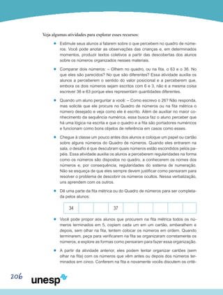 206
Veja algumas atividades para explorar esses recursos:
’’ Estimule seus alunos a falarem sobre o que percebem no quadro de núme-
ros. Você pode anotar as observações das crianças e, em determinados
momentos, produzir textos coletivos a partir das descobertas dos alunos
sobre os números organizados nesses materiais.
’’ Comparar dois números: – Olhem no quadro, ou na fita, o 63 e o 36. No
que eles são parecidos? No que são diferentes? Essa atividade auxilia os
alunos a perceberem o sentido do valor posicional e a perceberem que,
embora os dois números sejam escritos com 6 e 3, não é a mesma coisa
escrever 36 e 63 porque eles representam quantidades diferentes.
’’ Quando um aluno perguntar a você: – Como escrevo o 26? Não responda,
mas solicite que ele procure no Quadro de números ou na fita métrica o
número desejado e veja como ele é escrito. Além de auxiliar no maior co-
nhecimento da sequência numérica, essa busca faz o aluno perceber que
há uma lógica na escrita e que o quadro e a fita são portadores numéricos
e funcionam como bons objetos de referência em casos como esses.
’’ Chegue à classe um pouco antes dos alunos e coloque um papel ou cartão
sobre alguns números do Quadro de números. Quando eles entrarem na
sala, o desafio é que descubram quais números estão escondidos pelos pa-
péis. Essa atividade auxilia os alunos a perceberem regularidades na forma
como os números são dispostos no quadro, a conhecerem os nomes dos
números e, por consequência, regularidades do sistema de numeração.
Não se esqueça de que eles sempre devem justificar como pensaram para
resolver o problema de descobrir os números ocultos. Nessa verbalização,
uns aprendem com os outros.
’’ Dê uma parte da fita métrica ou do Quadro de números para ser completa-
da pelos alunos:
34 37
’’ Você pode propor aos alunos que procurem na fita métrica todos os nú-
meros terminados em 5, copiem cada um em um cartão, embaralhem e
depois, sem olhar na fita, tentem colocar os números em ordem. Quando
terminarem, peça para verificarem na fita se organizaram corretamente os
números, e explore as formas como pensaram para fazer essa organização.
’’ A partir da atividade anterior, eles podem tentar organizar cartões (sem
olhar na fita) com os números que vêm antes ou depois dos números ter-
minados em cinco. Conferem na fita e novamente vocês discutem os crité-
 