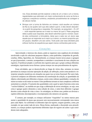 ConteúdoseDidáticadematemática
207
rios. Essa atividade permite explorar a ideia de um a mais e um a menos,
regularidades que estimulam um maior conhecimento de como se forma e
organiza a sequência numérica, ampliando procedimentos de contagem e
de cálculo mental.
’’ Brinque com a turma de Adivinhe um número: você escolhe um número
da fita ou do quadro sem que eles saibam qual é, e eles devem descobri-
-lo a partir de perguntas e respostas. Por exemplo, se perguntam – É o 6?
– você responde apenas se é maior ou menor do que 6. Pelas perguntas
deles e pelas suas respostas, eles devem adivinhar qual é o número. Quan-
do eles conhecerem a brincadeira, deixe que a cada vez um aluno seja
aquele que vai responder se é maior ou é menor, ou mesmo proponha que,
em grupos, desafiem uns aos outros. Você pode usar essa atividade para
enfocar trechos da sequência que sejam menos conhecidos pela turma.
Coleções
Aproveitando o interesse dos alunos, pode-se organizar uma seqüência de atividades
envolvendo a ação de colecionar pequenos objetos, como pedrinhas, tampinhas de garrafa,
conchas, folhas, figurinhas, etc. Semanalmente, as crianças trazem novas peças e agregam
ao que já possuíam, e anotam, acompanham e controlam o crescimento de suas coleções em
registros. O professor propõe o confronto dos registros para que o grupo conheça diferentes
estratégias, experimente novas formas e possa avançar em seus procedimentos de registro.
Essas atividades, que se desenvolverão ao longo de vários dias, semanas ou meses
permitem às crianças executar operações de adição, de subtração, assim como produzir e in-
terpretar notações numéricas em situações nas quais isso se torna funcional. Por outro lado,
é possível comparar em diferentes momentos da constituição da coleção, as quantidades de
objetos colecionados por diferentes crianças, assim como ordenar quantidades e notações do
menor ao maior ou do maior ao menor. Estes problemas tornam-se mais complexos conforme
aumentam as coleções. O aumento das quantidades com a qual se opera funciona como uma
“variável didática”, na medida em que exige a elaboração de novas estratégias, ou seja, uma
coisa é agregar quatro elementos a uma coleção de cinco, e outra bem diferente é agregar
dezoito a uma coleção de vinte e cinco. As estratégias, no último caso, podem ser diversas e
supõem diferentes decomposições e recomposições dos números em questão.
É comum, por exemplo, as crianças utilizarem “risquinhos” ou outras marcas para
anotar a quantidade de peças que possuem sem necessariamente corresponder uma marca
para cada objeto. Ao confrontar os diferentes tipos de registro, surgem questões, como, por
exemplo, ter que contar tudo de novo. Dessa forma, analisando e discutindo seus procedi-
mentos, as crianças podem experimentar diferentes tipos de registro até achar o que consi-
deram mais adequados.
 