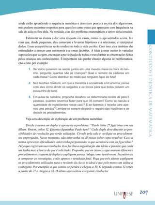 ConteúdoseDidáticadematemática
209
ainda estão aprendendo a sequência numérica e dominam pouco a escrita dos algarismos,
mas podem encontrar respostas para questões como essas que aparecem com frequência na
sala de aula ou fora dela. Na verdade, elas são problemas matemáticos a serem solucionados.
Estimular os alunos a dar uma resposta em casos, como os apresentados acima, faz
com que, desde pequenos, eles comecem a levantar hipóteses e a selecionar, e interpretar
dados. Essas competências serão usadas em toda a vida escolar. Com isso, eles também são
estimulados a pensar com autonomia e a tomar decisões. A ideia é estar atento às variadas
suposições que surgem, encorajar a participação de todos e transformar as observações feitas
pelas crianças em conhecimento. É importante não perder chance alguma de problematiza-
ção, como por exemplo:
1.	 Se todos quiserem se sentar juntos em uma mesma mesa na hora do lan-
che, pergunte: quantas são as crianças? Qual o número de cadeiras em
cada mesa? Como distribuir de modo que ninguém fique de fora?
2.	 Nos lanches coletivos, em que a merenda é socializada com a turma, pense
com eles como dividir os salgados e os doces para que todos provem um
pouquinho de tudo.
3.	 Em aulas de culinária, proponha desafios: se determinada receita dá para 5
pessoas, quantas devemos fazer para que 35 comam? Como se calcula a
quantidade de ingredientes nesse caso? E se fizermos a receita para ape-
nas uma pessoa? Lembre-se sempre de pedir o registro das hipóteses e de
discutir os procedimentos.
Veja uma descrição de exploração de um problema numérico:
Divida a turma em duplas e apresente o problema: “Paulo tinha 27 figurinhas em seu
álbum. Ontem, colou 12. Quantas figurinhas Paulo tem?” Cada dupla deve discutir as pos-
sibilidades de resolução que serão utilizadas. Circule pela sala e verifique os procedimen-
tos empregados. Nesse momento, não intervenha ou dê pistas sobre como resolver. Caso a
turma apresente dificuldades, intervenha perguntando: o que aconteceu com as figurinhas?
Peça que registrem sua resolução. Isso facilita a organização das ideias e permite que cada
um tenha mais clareza do que é solicitado. Proponha que as crianças que usaram diferentes
procedimentos troquem de duplas e expliquem para o colega como resolveram. Incentive-as
a comparar as estratégias, e não apenas o resultado final. Peça que três alunos expliquem
os procedimentos utilizados para o restante da classe (o ideal é que pelo menos um utilize a
contagem). Por exemplo: o que contou se perdeu e chegou a 39. O segundo contou 12 vezes
a partir do 27 e chegou a 38. O último apresentou a seguinte resolução:
 