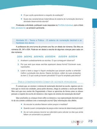 ConteúdoseDidáticadematemática
213
’’ O que vocês aprenderam a respeito da avaliação?
’’ Quais das características matemáticas do sistema de numeração decimal a
atividade desenvolvida aborda?
Finalizada a atividade, publiquem suas respostas no Portfólio Individual, com o título
D20_atividade 62, se acharem pertinente.
Atividade 63 - Teoria e Prática - O sistema de numeração decimal e as
hipóteses dos alunos
A professora de uma turma de primeiro ano fez um ditado de números. Ela ditou os
números 26, 341 e 654. Pode-se ver abaixo a escrita de algumas crianças para cada um
dos números:
206 30041 300401 600504 60054 60504
1.	 Analisem cuidadosamente as escritas. O que conseguem observar?
2.	 Por que será que essas escritas aparecem dessa forma? Escrevam suas
suposições.
3.	 Leiam o texto a seguir e façam anotações que possam auxiliar a entender
melhor a produção dos alunos. Depois da leitura, voltem às suas anotações
do item 2. O que vocês já haviam percebido? O que foi ampliado pela leitura?
Para compreender como os alunos pensaram
É comum que, ao ensinar o sistema de numeração decimal na escola, sigamos um ro-
teiro que se inicia nas unidades, passa pelas dezenas, chega às centenas e assim por diante.
Mas será que esse ensino tão fragmentado e linear se aproxima da forma como os alunos
pensam a respeito da escrita de números e das regras do sistema de numeração decimal?
Que conclusões as crianças tiram sobre os números e sua representação decimal a par-
tir de seu contato cotidiano com a numeração escrita? Que informações elas obtêm:
’’ Ao escutar os adultos falarem sobre preços e medidas?
’’ Quando ouvem comparações de preços entre marcas de determinado produto?
’’ Ao ver outra pessoa recorrer ao calendário para calcular os dias que ainda
faltam um aniversário ou passeio?
 