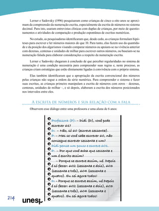 214
Lerner e Sadovsky (1996) pesquisaram como crianças de cinco a oito anos se aproxi-
mam da compreensão da numeração escrita, especialmente da escrita de números no sistema
decimal. Para isto, usaram entrevistas clínicas com duplas de crianças, por meio de questio-
namentos e atividades de comparação e produção espontânea de escritas numéricas.
No estudo, as pesquisadoras identificaram que, desde cedo, as crianças formulam hipó-
teses para escrever e ler números maiores do que 10. Para tanto, elas fazem uso da quantida-
de e da posição dos algarismos visando comparar números ou apoiam-se na vivência anterior
com dezenas, centenas e unidades de milhar para escrever outros números, ou baseiam-se na
numeração falada para elaborar considerações a respeito da numeração escrita.
Lerner e Sadovsky chegaram à conclusão de que perceber regularidades no sistema de
numeração é uma condição necessária para compreender suas regras e, neste processo, as
crianças criam estratégias que estão diretamente ligadas à convivência com o próprio sistema.
Elas também identificaram que a apropriação da escrita convencional dos números
pelas crianças não segue a ordem da série numérica. Para compreender o sistema e fazer
suas escritas, as crianças primeiro manipulam a escrita de números com zeros – dezenas,
centenas, unidades de milhar –, e só depois, elaboram a escrita dos números posicionados
nos intervalos entre eles.
A escrita de números e sua relação com a fala
Observem esse diálogo entre uma professora e uma aluna de 6 anos:
 