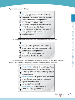 ConteúdoseDidáticadematemática
215
Agora, vejam esse outro diálogo:
Há na mesma turma, outra criança, que vamos identificar como Nina (N):
Na mesma turma, a professora ainda encontrou as seguintes escritas: 41001 – 410061 –
461001 – 4071 – 400601. Veja as explicações dos alunos na conversa individual.
 