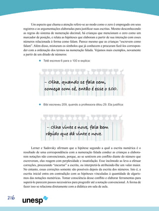 216
Um aspecto que chama a atenção refere-se ao modo como o zero é empregado em seus
registros e as argumentações elaboradas para justificar suas escritas. Mesmo desconhecendo
as regras do sistema de numeração decimal, há crianças que mencionam o zero como um
marcador de posição, e relata as hipóteses que elaboram a partir de sua interação com esses
números relacionada à forma como falam. Parece mesmo que as crianças “escrevem como
falam”. Além disso, misturam os símbolos que já conhecem e procuram fazê-los correspon-
der com a ordenação dos termos na numeração falada. Vejamos mais exemplos, novamente
a partir de um ditado de números:
’’ Tetê escreve 6 para o 100 e explica:
’’ Bibi escreveu 209, quando a professora ditou 29. Ela justifica:
Lerner e Sadovsky afirmam que a hipótese segundo a qual a escrita numérica é o
resultado de uma correspondência com a numeração falada conduz as crianças a elabora-
rem notações não convencionais, porque, ao se sentirem em conflito diante do número que
escreveram, elas reagem com perplexidade e insatisfação. Esse incômodo as leva a efetuar
correções, procurando “encurtar” a escrita, ou interpretá-la atribuindo-lhe um valor maior.
No entanto, essas correções somente são possíveis depois da escrita dos números. Isto é, a
escrita inicial entra em contradição com as hipóteses vinculadas à quantidade de algaris-
mos das notações numéricas. Tomar consciência desse conflito e elaborar ferramentas para
superá-lo parecem passos necessários para progredir até a notação convencional. A forma de
fazer isso se relaciona diretamente com a didática em sala de aula.
 