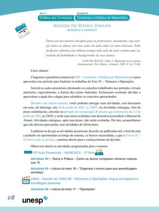 218
Agenda da Sétima Semana
04/06/2012 a 10/06/2012
Talvez um dos maiores desafios para os professores, atualmente, seja atin-
gir todos os alunos em suas salas de aula cada vez mais diversas. Todo
professor enfrenta esse dilema porque toda sala de aula contém uma va-
riedade de habilidades e backgrounds de seus alunos.
(VAN DE WALLE, John A. Matemática no ensino
fundamental. Por Alegre: Artmed, 2009, 6ª ed. P 84).
Caros alunos!
Chegamos à penúltima semana da D20 – Conteúdos e Didática de Matemática e vamos
aproveitar esse período para finalizar os trabalhos do Eixo IV – Números e Operações.
Iniciem as aulas presenciais retomando os conceitos trabalhados nos períodos virtuais
anteriores, especialmente, a leitura dos textos indicados. Esclareçam eventuais dúvidas e
aproveitem a ajuda dos colegas para relembrar os conceitos apresentados.
Durante esta sétima semana, vocês poderão entregar suas atividades, sem descontos
em nota, até domingo, dia 10 de junho de 2012, às 23h55. As atividades entregues, fora do
prazo estabelecido, entrarão no período de recuperação de prazos que termina no dia 13 de
junho de 2011, às 23h55, e terão suas notas avaliadas com descontos (consultem o Manual do
Aluno). Atividades entregues, após esse prazo, não serão avaliadas. Por isto, aconselhamos
que não deixem para postar suas atividades de última hora.
Lembrem-se de que as atividades presenciais deverão ser publicadas até o final da aula
e poderão ser aprimoradas ao longo da semana, se houver necessidade, e que o Fórum 01 –
Esclarecendo as dúvidas, continua aberto para o esclarecimento de dúvidas.
Observem abaixo as atividades programadas para a semana:
13ª Aula Presencial – 04/06/2012 – 2ª feira
Atividade 64 – Teoria e Prática – Como os alunos comparam números maiores
que 10.
Atividade 65 – Leitura do texto 16 – “Organizar o ensino para que aprendizagem
aconteça”.
Vídeo - Assistir ao Vídeo 06 - Números e Operações: língua portuguesa e
estratégias pessoais.
Atividade 66 – Leitura do texto 17 – “Operações”.
Didática dos Conteúdos
Bloco 2 Disciplina 20
Conteúdos e Didática de Matemática
 