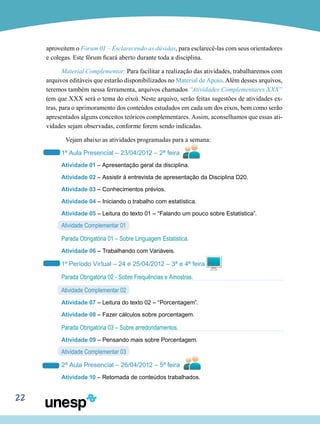 22
aproveitem o Fórum 01 – Esclarecendo as dúvidas, para esclarecê-las com seus orientadores
e colegas. Este fórum ficará aberto durante toda a disciplina.
Material Complementar: Para facilitar a realização das atividades, trabalharemos com
arquivos editáveis que estarão disponibilizados no Material de Apoio. Além desses arquivos,
teremos também nessa ferramenta, arquivos chamados “Atividades Complementares XXX”
(em que XXX será o tema do eixo). Neste arquivo, serão feitas sugestões de atividades ex-
tras, para o aprimoramento dos conteúdos estudados em cada um dos eixos, bem como serão
apresentados alguns conceitos teóricos complementares. Assim, aconselhamos que essas ati-
vidades sejam observadas, conforme forem sendo indicadas.
	 Vejam abaixo as atividades programadas para a semana:
1ª Aula Presencial – 23/04/2012 – 2ª feira
Atividade 01 – Apresentação geral da disciplina.
Atividade 02 – Assistir à entrevista de apresentação da Disciplina D20.
Atividade 03 – Conhecimentos prévios.
Atividade 04 – Iniciando o trabalho com estatística.
Atividade 05 – Leitura do texto 01 – “Falando um pouco sobre Estatística”.
Atividade Complementar 01
Parada Obrigatória 01 – Sobre Linguagem Estatística.
Atividade 06 – Trabalhando com Variáveis.
1º Período Virtual – 24 e 25/04/2012 – 3ª e 4ª feira
Parada Obrigatória 02 - Sobre Frequências e Amostras.
Atividade Complementar 02
Atividade 07 – Leitura do texto 02 – “Porcentagem”.
Atividade 08 – Fazer cálculos sobre porcentagem.
Parada Obrigatória 03 – Sobre arredondamentos.
Atividade 09 – Pensando mais sobre Porcentagem.
Atividade Complementar 03
2ª Aula Presencial – 26/04/2012 – 5ª feira
Atividade 10 – Retomada de conteúdos trabalhados.
 