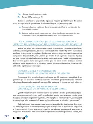 222
Car: – Porque tem 40 centenas a mais.
Jo: – Porque 435 é maior que 35.
Lendo as justificativas apresentadas é possível perceber que há hipóteses dos alunos
sobre a comparação de quantidades. Releiam os diálogos, em pequenos grupos e:
a.	 Procurem listar as hipóteses das crianças para justificar a comparação de
quantidades. Anotem.
b.	 Leiam o texto a seguir e vejam se sua interpretação das respostas dos alu-
nos estão corretas, se podem ser modificadas ou complementadas.
Os conhecimentos que os alunos elaboram a
respeito da comparação de números maiores do que 10
Mesmo que ainda não conheçam as regras de agrupamentos e trocas relacionadas ao
sistema de numeração decimal, pesquisas como as de Lerner e Sadovsky (1996) indicam que
os alunos percebem que a posição do algarismo no número cumpre um papel importante na
comparação de quantidades, isto é, sabem que o valor de um algarismo na escrita depende
do lugar em que está localizado, em relação aos outros algarismos. Devido a essas pesquisas,
hoje sabemos que os alunos conseguem indicar qual é o maior número entre dois ou mais
números, ainda sem conhecer as regras do sistema de numeração decimal. Para isso, são
elaboradas hipóteses de comparação.
Quanto maior é a quantidade de
algarismos de um número, maior é o número.
Ao comparar dois ou mais números maiores do que 10, observam a quantidade de al-
garismos que são usados na escrita de cada um e consideram que é maior aquele com mais
algarismos. Por exemplo, podem afirmar que 421 é maior que 92 porque tem mais números.
Usam a posição dos algarismos na
comparação ou “o primeiro é quem manda”
Quando se deparam com números escritos que tenham a mesma quantidade de algaris-
mos, os argumentos usados para justificar qual deles é o maior ou representam a maior quan-
tidade ou se baseiam no primeiro algarismo. Por exemplo, ao comparar 72 e 91, dizem que 91
é maior porque o 9 é maior que o 7. A essa hipótese chamamos “o primeiro é quem manda”.
Tudo indica que, para quem aprende números, a posição dos algarismos é determina-
da pela função deles no sistema numeração (por exemplo: que 91 é maior que 19 por que
o 1 vem primeiro). Assim, as crianças percebem que além da quantidade de algarismos, a
magnitude do número é outra carac­terística específica dos sistemas posicionais. Porém, não
 