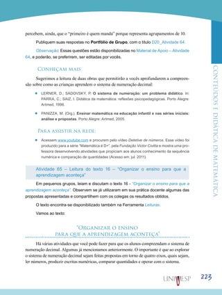 ConteúdoseDidáticadematemática
223
percebem, ainda, que o “primeiro é quem manda” porque representa agrupamentos de 10.
Publiquem suas respostas no Portfólio de Grupo, com o título D20_Atividade 64.
Observação: Essas questões estão disponibilizadas no Material de Apoio – Atividade
64, e poderão, se preferirem, ser editadas por vocês.
Conheçam mais
Sugerimos a leitura de duas obras que permitirão a vocês aprofundarem a compreen-
são sobre como as crianças aprendem o sistema de numeração decimal:
’’ LERNER, D.; SADOVSKY, P. O sistema de numeração: um problema didático. In:
PARRA, C.; SAIZ, I. Didática da matemática: reflexões psicopedagógicas. Porto Alegre:
Artmed, 1996.
’’ PANIZZA, M. (Org.). Ensinar matemática na educação infantil e nas séries iniciais:
análise e propostas. Porto Alegre: Artmed, 2005.
Para assistir na rede:
’’ Acessem www.youtube.com e procurem pelo vídeo Detetive de números. Esse vídeo foi
produzido para a série “Matemática é D+”, pela Fundação Victor Civitta e mostra uma pro-
fessora desenvolvendo atividades que propiciam aos alunos conhecimento da sequência
numérica e comparação de quantidades (Acesso em: jul. 2011).
Atividade 65 – Leitura do texto 16 – “Organizar o ensino para que a
aprendizagem aconteça”
Em pequenos grupos, leiam e discutam o texto 16 - “Organizar o ensino para que a
aprendizagem aconteça”. Observem se já utilizaram em sua prática docente algumas das
propostas apresentadas e compartilhem com os colegas os resultados obtidos.
O texto encontra-se disponibilizado também na Ferramenta Leituras.
Vamos ao texto:
“Organizar o ensino
para que a aprendizagem aconteça”
Há várias atividades que você pode fazer para que os alunos compreendam o sistema de
numeração decimal. Algumas já mencionamos anteriormente. O importante é que ao explorar
o sistema de numeração decimal sejam feitas propostas em torno de quatro eixos, quais sejam,
ler números, produzir escritas numéricas, comparar quantidades e operar com o sistema.
 