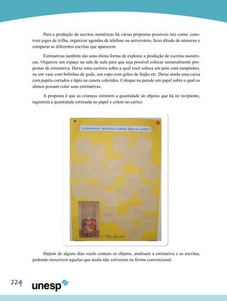 224
Para a produção de escritas numéricas há várias propostas possíveis tais como: cons-
truir jogos de trilha, organizar agendas de telefone ou aniversário, fazer ditado de números e
comparar as diferentes escritas que aparecem.
Estimativas também são uma ótima forma de explorar a produção de escritas numéri-
cas. Organize um espaço na sala de aula para que seja possível colocar semanalmente pro-
postas de estimativa. Deixe uma carteira sobre a qual você coloca um pote com tampinhas,
ou um vaso com bolinhas de gude, um copo com grãos de feijão etc. Deixe ainda uma caixa
com papéis cortados e lápis ou caneta coloridos. Coloque na parede um papel sobre o qual os
alunos possam colar suas estimativas.
A proposta é que as crianças estimem a quantidade de objetos que há no recipiente,
registrem a quantidade estimada no papel e colem no cartaz:
Depois de alguns dias vocês contam os objetos, analisam a estimativa e as escritas,
podendo reescrever aquelas que ainda não estiverem na forma convencional.
 