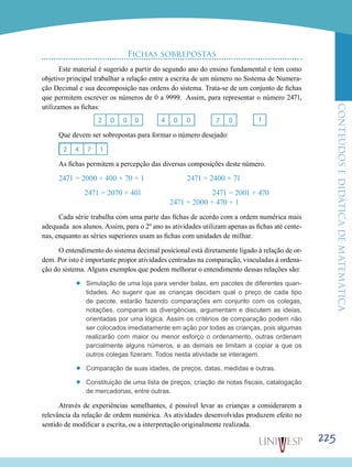 ConteúdoseDidáticadematemática
225
Fichas sobrepostas
Este material é sugerido a partir do segundo ano do ensino fundamental e tem como
objetivo principal trabalhar a relação entre a escrita de um número no Sistema de Numera-
ção Decimal e sua decomposição nas ordens do sistema. Trata-se de um conjunto de fichas
que permitem escrever os números de 0 a 9999. Assim, para representar o número 2471,
utilizamos as fichas:
Que devem ser sobrepostas para formar o número desejado:
As fichas permitem a percepção das diversas composições deste número.
2471 = 2000 + 400 + 70 + 1 	 2471 = 2400 + 71 		
		 2471 = 2070 + 401 				 2471 = 2001 + 470 			
				 2471 = 2000 + 470 + 1
Cada série trabalha com uma parte das fichas de acordo com a ordem numérica mais
adequada aos alunos. Assim, para o 2º ano as atividades utilizam apenas as fichas até cente-
nas, enquanto as séries superiores usam as fichas com unidades de milhar.
O entendimento do sistema decimal posicional está diretamente ligado à relação de or-
dem. Por isto é importante propor atividades centradas na comparação, vinculadas à ordena-
ção do sistema. Alguns exemplos que podem melhorar o entendimento dessas relações são:
’’ Simulação de uma loja para vender balas, em pacotes de diferentes quan-
tidades. Ao sugerir que as crianças decidam qual o preço de cada tipo
de pacote, estarão fazendo comparações em conjunto com os colegas,
notações, comparam as divergências, argumentam e discutem as ideias,
orientadas por uma lógica. Assim os critérios de comparação podem não
ser colocados imediatamente em ação por todas as crianças, pois algumas
realizarão com maior ou menor esforço o ordenamento, outras ordenam
parcialmente alguns números, e as demais se limitam a copiar a que os
outros colegas fizeram. Todos nesta atividade se interagem.
’’ Comparação de suas idades, de preços, datas, medidas e outras.
’’ Constituição de uma lista de preços, criação de notas fiscais, catalogação
de mercadorias, entre outras.
Através de experiências semelhantes, é possível levar as crianças a considerarem a
relevância da relação de ordem numérica. As atividades desenvolvidas produzem efeito no
sentido de modificar a escrita, ou a interpretação originalmente realizada.
 