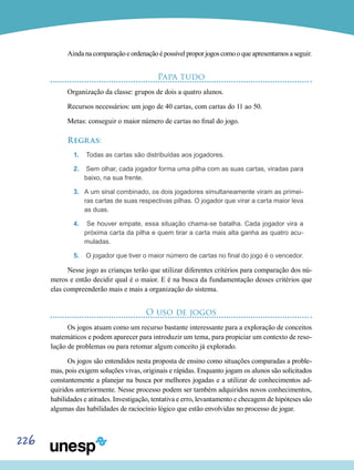 226
Ainda na comparação e ordenação é possível propor jogos como o que apresentamos a seguir.
Papa tudo
Organização da classe: grupos de dois a quatro alunos.
Recursos necessários: um jogo de 40 cartas, com cartas do 11 ao 50.
Metas: conseguir o maior número de cartas no final do jogo.
Regras:
1.	 Todas as cartas são distribuídas aos jogadores.
2.	 Sem olhar, cada jogador forma uma pilha com as suas cartas, viradas para
baixo, na sua frente.
3.	 A um sinal combinado, os dois jogadores simultaneamente viram as primei-
ras cartas de suas respectivas pilhas. O jogador que virar a carta maior leva
as duas.
4.	 Se houver empate, essa situação chama-se batalha. Cada jogador vira a
próxima carta da pilha e quem tirar a carta mais alta ganha as quatro acu-
muladas.
5.	 O jogador que tiver o maior número de cartas no final do jogo é o vencedor.
Nesse jogo as crianças terão que utilizar diferentes critérios para comparação dos nú-
meros e então decidir qual é o maior. E é na busca da fundamentação desses critérios que
elas compreenderão mais e mais a organização do sistema.
O uso de jogos
Os jogos atuam como um recurso bastante interessante para a exploração de conceitos
matemáticos e podem aparecer para introduzir um tema, para propiciar um contexto de reso-
lução de problemas ou para retomar algum conceito já explorado.
Os jogos são entendidos nesta proposta de ensino como situações comparadas a proble-
mas, pois exigem soluções vivas, originais e rápidas. Enquanto jogam os alunos são solicitados
constantemente a planejar na busca por melhores jogadas e a utilizar de conhecimentos ad-
quiridos anteriormente. Nesse processo podem ser também adquiridos novos conhecimentos,
habilidades e atitudes. Investigação, tentativa e erro, levantamento e checagem de hipóteses são
algumas das habilidades de raciocínio lógico que estão envolvidas no processo de jogar.
 